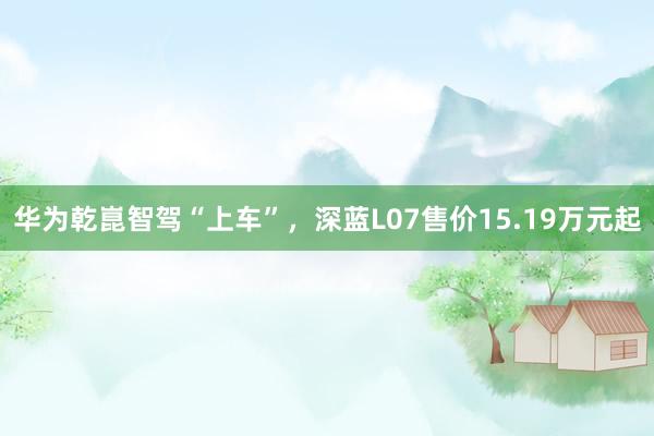 华为乾崑智驾“上车”，深蓝L07售价15.19万元起