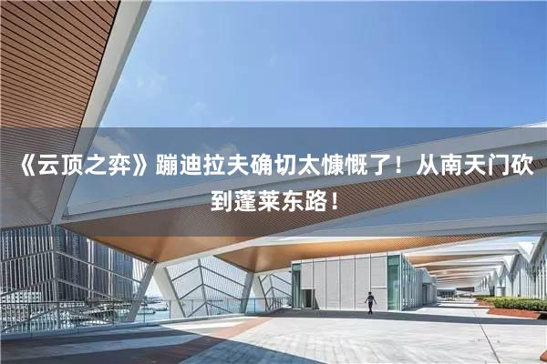 《云顶之弈》蹦迪拉夫确切太慷慨了！从南天门砍到蓬莱东路！