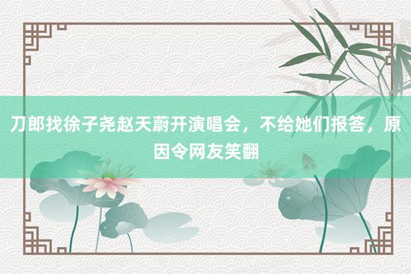 刀郎找徐子尧赵天蔚开演唱会，不给她们报答，原因令网友笑翻