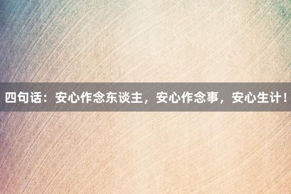 四句话：安心作念东谈主，安心作念事，安心生计！