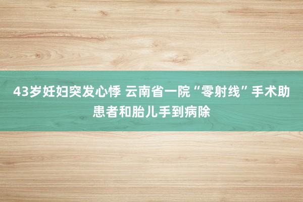 43岁妊妇突发心悸 云南省一院“零射线”手术助患者和胎儿手到病除