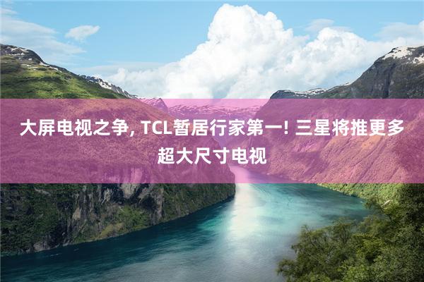 大屏电视之争, TCL暂居行家第一! 三星将推更多超大尺寸电视