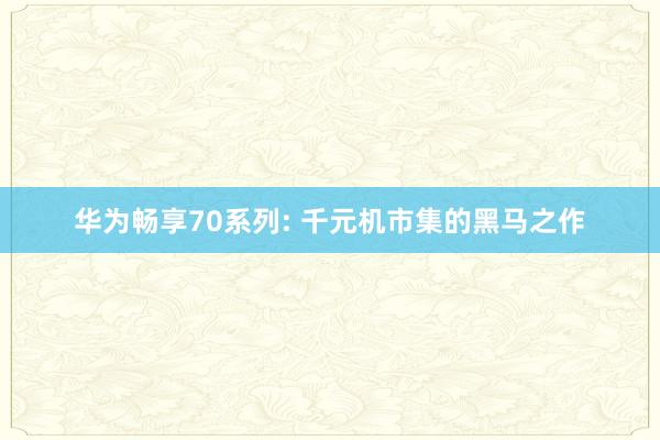 华为畅享70系列: 千元机市集的黑马之作