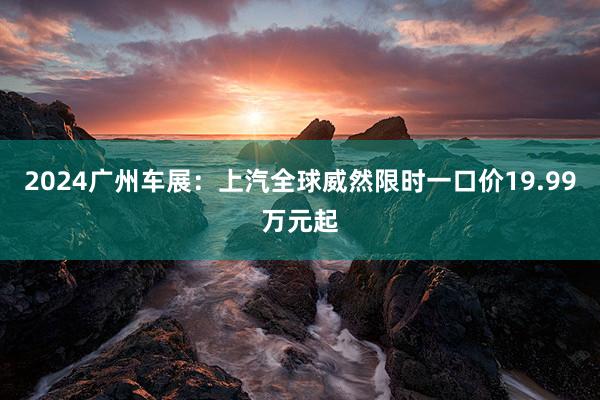 2024广州车展：上汽全球威然限时一口价19.99万元起