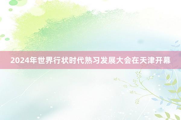 2024年世界行状时代熟习发展大会在天津开幕