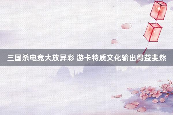 三国杀电竞大放异彩 游卡特质文化输出得益斐然
