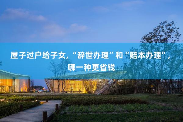 屋子过户给子女, “辞世办理”和“赔本办理”, 哪一种更省钱