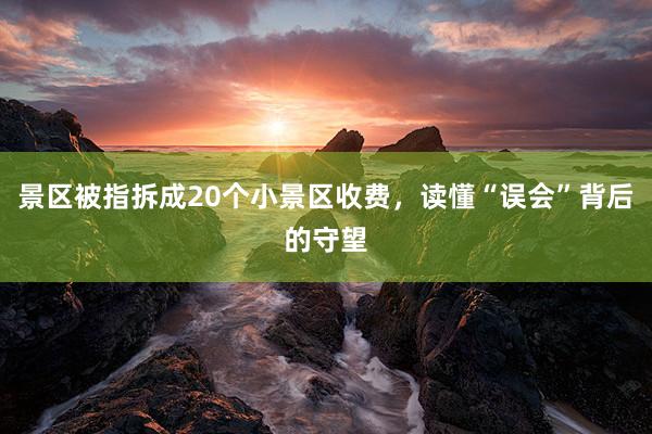 景区被指拆成20个小景区收费，读懂“误会”背后的守望