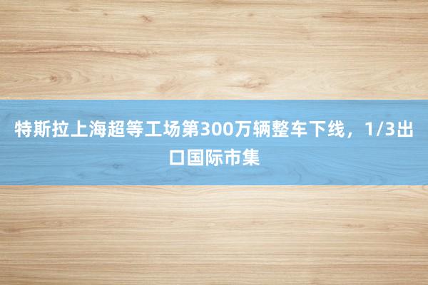 特斯拉上海超等工场第300万辆整车下线，1/3出口国际市集