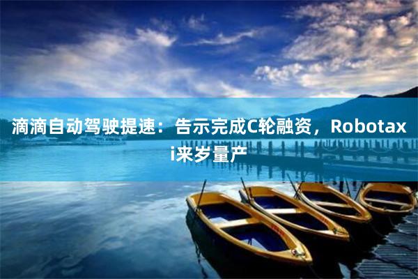 滴滴自动驾驶提速：告示完成C轮融资，Robotaxi来岁量产