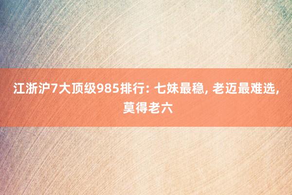 江浙沪7大顶级985排行: 七妹最稳, 老迈最难选, 莫得老六